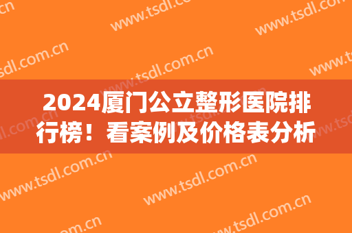 2024厦门公立整形医院排行榜！看案例及价格表分析整形实力如何(厦门整形医院排名前十)