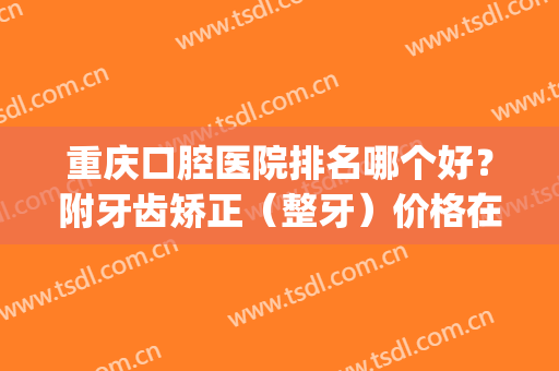 重庆口腔医院排名哪个好？附牙齿矫正（整牙）价格在线查询(重庆哪些医院矫正牙齿比较好)
