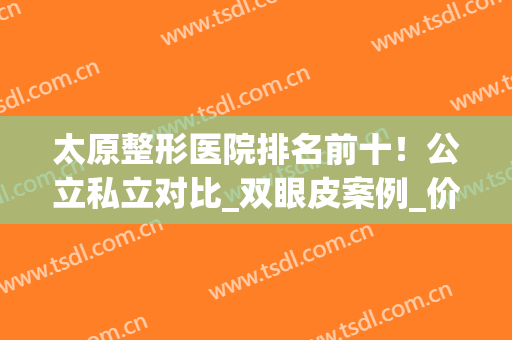 太原整形医院排名前十！公立私立对比_双眼皮案例_价格值得参考！(太原整形医院哪个评价好)