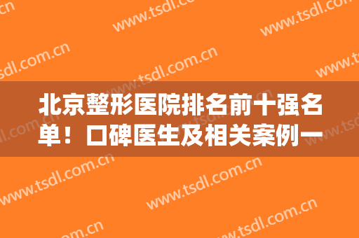 北京整形医院排名前十强名单！口碑医生及相关案例一起对比参考(北京前三名整形医院)