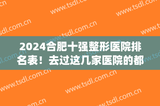 2024合肥十强整形医院排名表！去过这几家医院的都说好内附价格表(合肥排名前十整形医院)