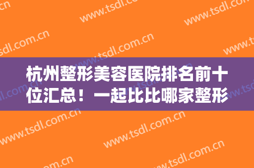 杭州整形美容医院排名前十位汇总！一起比比哪家整形技术更有特点！(杭州医美整形医院排名)