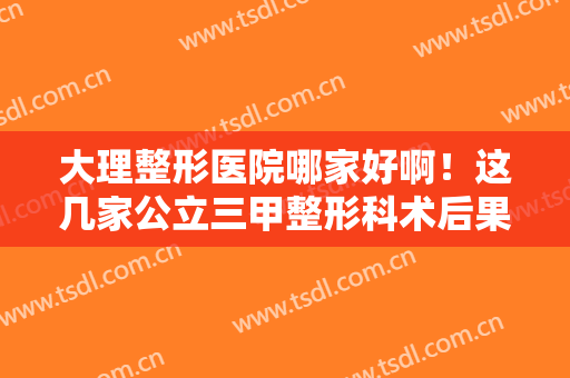 大理整形医院哪家好啊！这几家公立三甲整形科术后果反响不错!