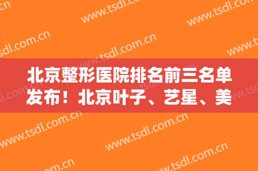 北京整形医院排名前三名单发布！北京叶子、艺星、美莱再次领衔上榜(北京整形医院排名前三的艺美)