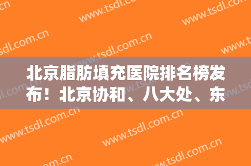 北京脂肪填充医院排名榜发布！北京协和、八大处、东方和谐位居前三(北京脂肪填充医院排名哪个好)