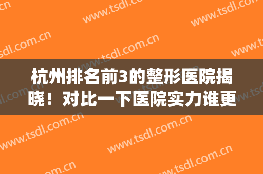 杭州排名前3的整形医院揭晓！对比一下医院实力谁更胜一筹！(杭州整容医院哪家强)