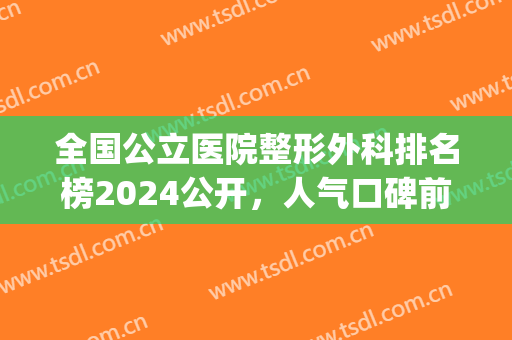 全国公立医院整形外科排名榜2024公开，人气口碑前四实力推荐(中国医院整形外科排名2024最新排名)