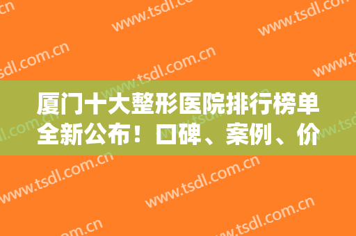 厦门十大整形医院排行榜单全新公布！口碑、案例、价格一览(厦门正规整形医院排行榜和价格表)