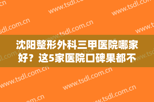 沈阳整形外科三甲医院哪家好？这5家医院口碑果都不错，值得面诊(沈阳三甲整形医院哪个医生好)