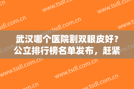 武汉哪个医院割双眼皮好？公立排行榜名单发布，赶紧收藏起来！(武汉割双眼皮哪家医院好)