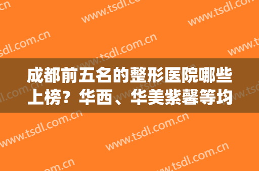成都前五名的整形医院哪些上榜？华西、华美紫馨等均有！(成都华美整形医院怎么样)