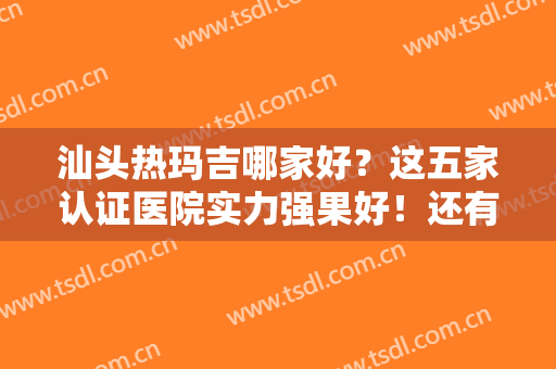 汕头热玛吉哪家好？这五家认证医院实力强果好！还有案例价格供参考