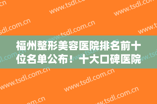 福州整形美容医院排名前十位名单公布！十大口碑医院及案例查询(福州最大美容整形医院)