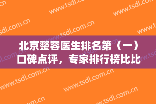 北京整容医生排名第（一）口碑点评，专家排行榜比比谁更厉害？(北京整形医生排名前十)
