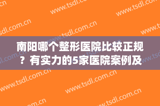 南阳哪个整形医院比较正规？有实力的5家医院案例及价格都公开了！(河南南阳整形医院前十)