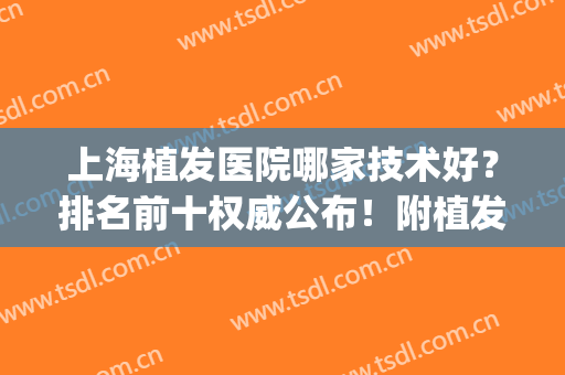 上海植发医院哪家技术好？排名前十权威公布！附植发价格明细表(上海哪个医院植发技术最好)