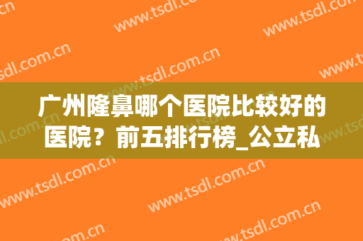 广州隆鼻哪个医院比较好的医院？前五排行榜_公立私立汇总_价格表！(广州隆鼻医院哪家最好的医院)