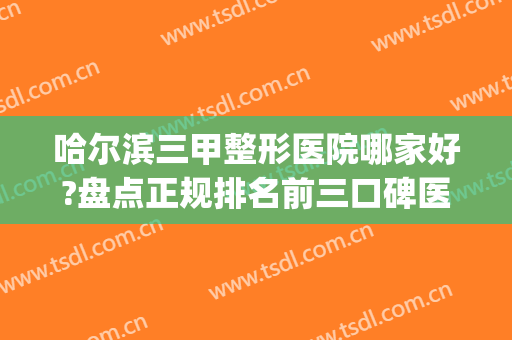 哈尔滨三甲整形医院哪家好?盘点正规排名前三口碑医院(哈尔滨哪家整形比较好)