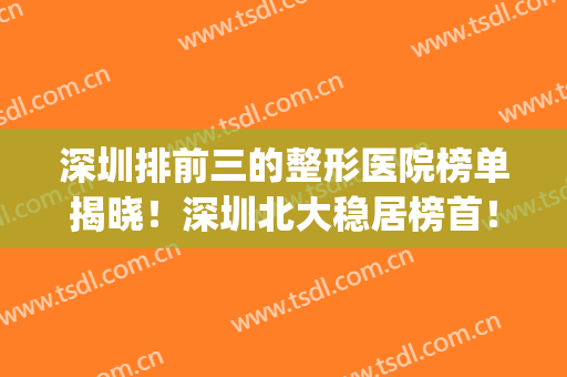 深圳排前三的整形医院榜单揭晓！深圳北大稳居榜首！(深圳整形医院全部排名)