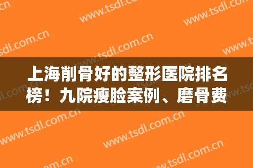上海削骨好的整形医院排名榜！九院瘦脸案例、磨骨费用价格一览(上海专业磨骨整形医院)