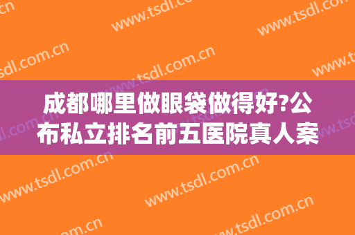 成都哪里做眼袋做得好?公布私立排名前五医院真人案例和价格表!(成都哪家医院做眼袋手术效果好)