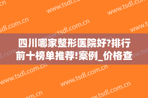 四川哪家整形医院好?排行前十榜单推荐!案例_价格查询(四川前十名的整形医院)