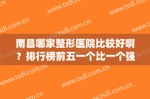 南昌哪家整形医院比较好啊？排行榜前五一个比一个强！(南昌有什么好的整形医院)