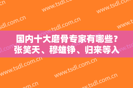 国内十大磨骨专家有哪些？张笑天、穆雄铮、归来等入选！案例实拍和价格分享！