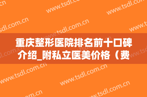 重庆整形医院排名前十口碑介绍_附私立医美价格（费用）查询(重庆整形医院排名前十有哪些信当代整形优)