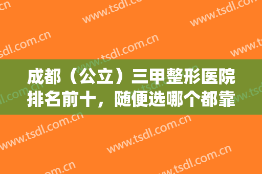 成都（公立）三甲整形医院排名前十，随便选哪个都靠谱(成都排名靠前的整形医院)