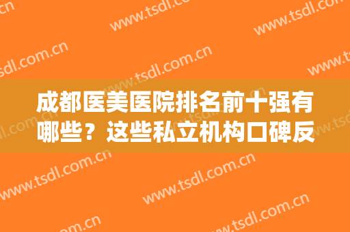 成都医美医院排名前十强有哪些？这些私立机构口碑反馈参考(成都正规医美排名前5)