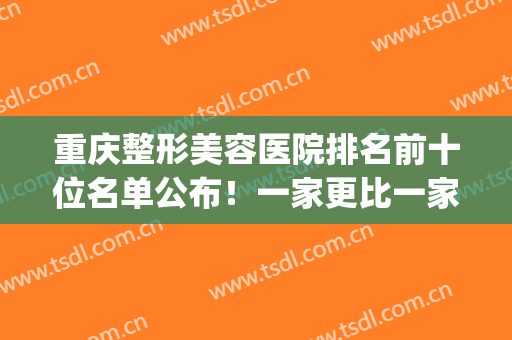 重庆整形美容医院排名前十位名单公布！一家更比一家强！(重庆排名第一的整形医院)
