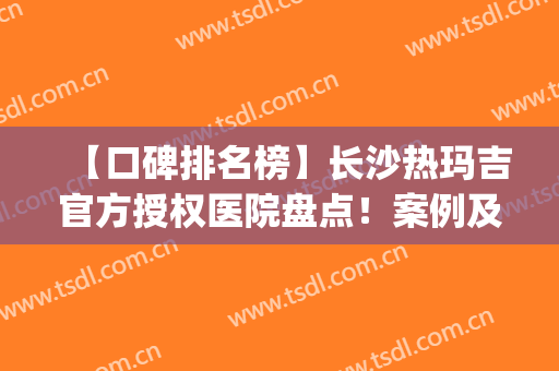 【口碑排名榜】长沙热玛吉官方授权医院盘点！案例及价格在线一览！(长沙湘雅医院可以做热玛吉吗)