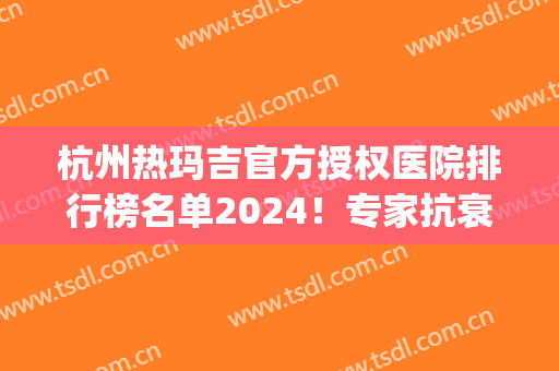 杭州热玛吉官方授权医院排行榜名单2024！专家抗衰除皱案例果心动！(热玛吉除皱费用)