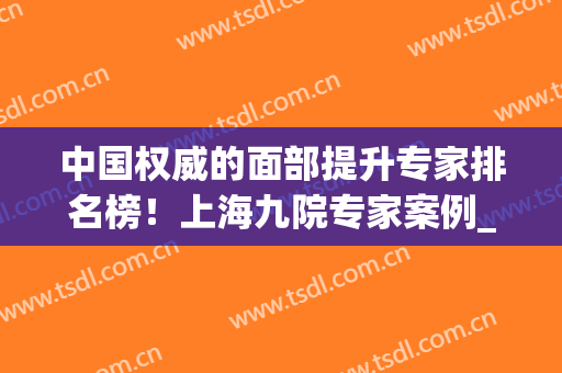中国权威的面部提升专家排名榜！上海九院专家案例_2024价格一览！(中国最权威的面部提升医生)