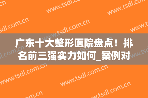 广东十大整形医院盘点！排名前三强实力如何_案例对比！(广东比较出名的整形医院)