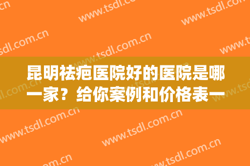 昆明祛疤医院好的医院是哪一家？给你案例和价格表一起分析对比(祛疤昆明哪个医院好)