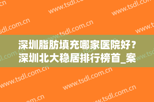 深圳脂肪填充哪家医院好？深圳北大稳居排行榜首_案例及价格公布！(深圳北大医院脂肪填充多少钱)