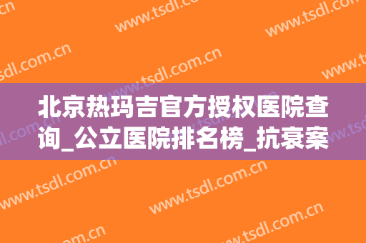 北京热玛吉官方授权医院查询_公立医院排名榜_抗衰案例揭秘！(北京哪家医院有热玛吉认证)
