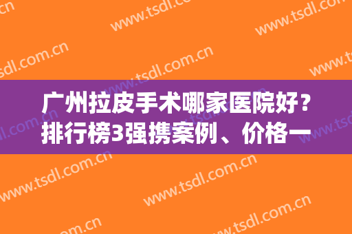广州拉皮手术哪家医院好？排行榜3强携案例、价格一览(拉皮手术哪家医院好)