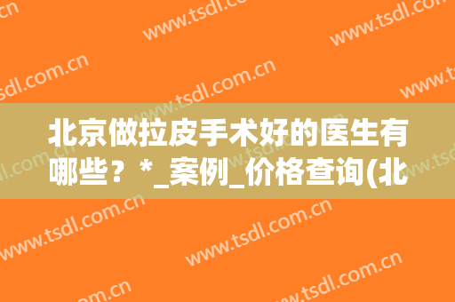 北京做拉皮手术好的医生有哪些？*_案例_价格查询(北京拉皮手术哪家医院好)