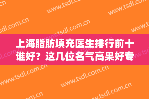 上海脂肪填充医生排行前十谁好？这几位名气高果好专家建议了解！(国内面部脂肪填充最好的医生是谁)