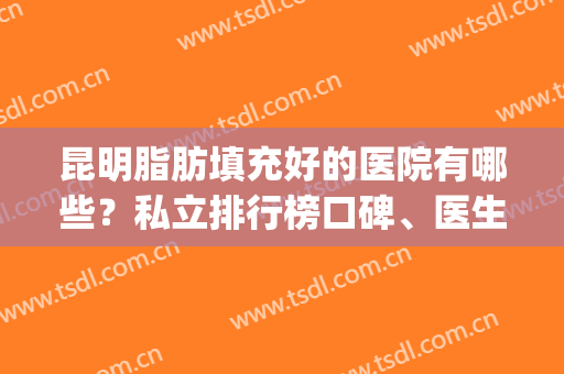 昆明脂肪填充好的医院有哪些？私立排行榜口碑、医生介绍(脂肪填充哪家医院好)