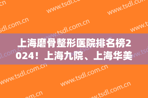 上海磨骨整形医院排名榜2024！上海九院、上海华美、上海时光等上榜！(上海医学整形医院排名)