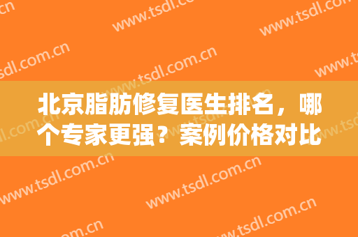 北京脂肪修复医生排名，哪个专家更强？案例价格对比测评(北京知名脂肪专家)