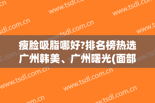 瘦脸吸脂哪好?排名榜热选广州韩美、广州曙光(面部吸脂加减美在哪儿呢)