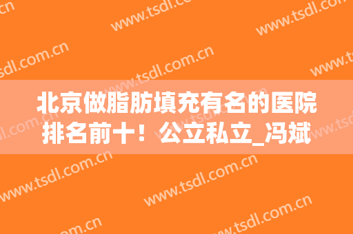北京做脂肪填充有名的医院排名前十！公立私立_冯斌医生案例如下！(北京脂肪填充医院排名哪个好)
