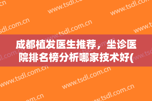 成都植发医生推荐，坐诊医院排名榜分析哪家技术好(成都植发医院排名前十)