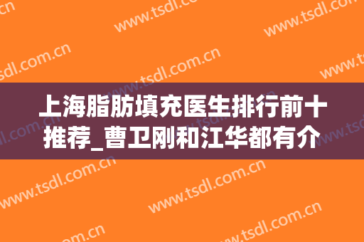 上海脂肪填充医生排行前十推荐_曹卫刚和江华都有介绍（附案例）(曹卫刚脂肪填充好吗)