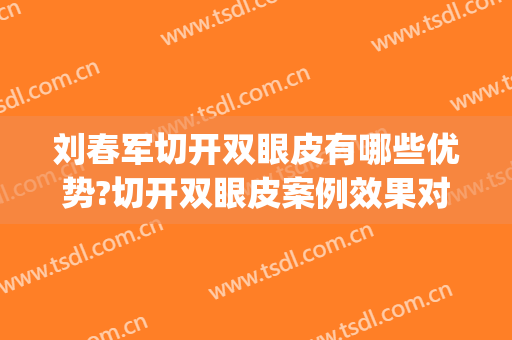 刘春军切开双眼皮有哪些优势?切开双眼皮案例效果对比图_中国医学科学院整形外科医院